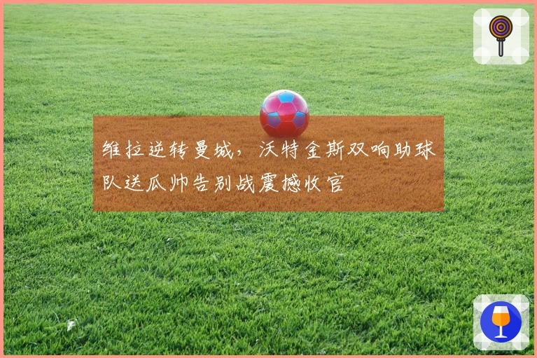 维拉逆转曼城，沃特金斯双响助球队送瓜帅告别战震撼收官
