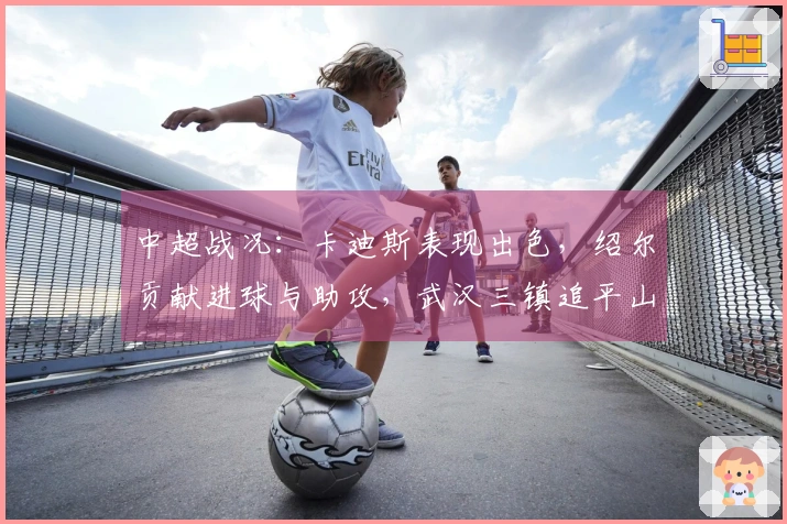 中超战况：卡迪斯表现出色，绍尔贡献进球与助攻，武汉三镇追平山东泰山